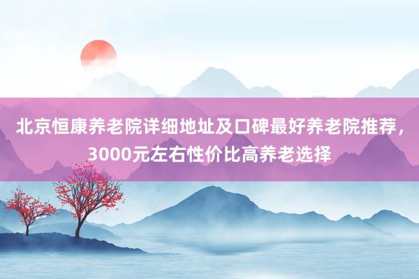 北京恒康养老院详细地址及口碑最好养老院推荐，3000元左右性价比高养老选择