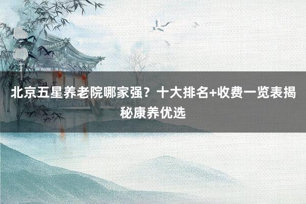 北京五星养老院哪家强？十大排名+收费一览表揭秘康养优选