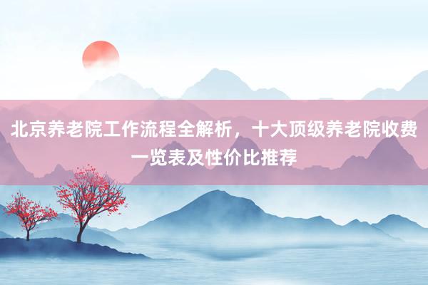 北京养老院工作流程全解析，十大顶级养老院收费一览表及性价比推荐