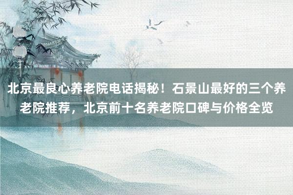 北京最良心养老院电话揭秘！石景山最好的三个养老院推荐，北京前十名养老院口碑与价格全览