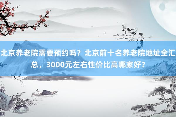 北京养老院需要预约吗？北京前十名养老院地址全汇总，3000元左右性价比高哪家好？