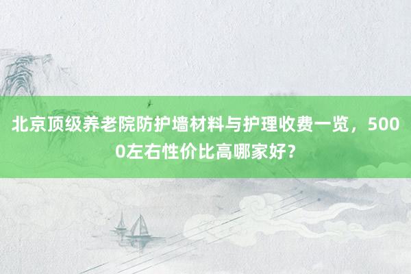北京顶级养老院防护墙材料与护理收费一览，5000左右性价比高哪家好？
