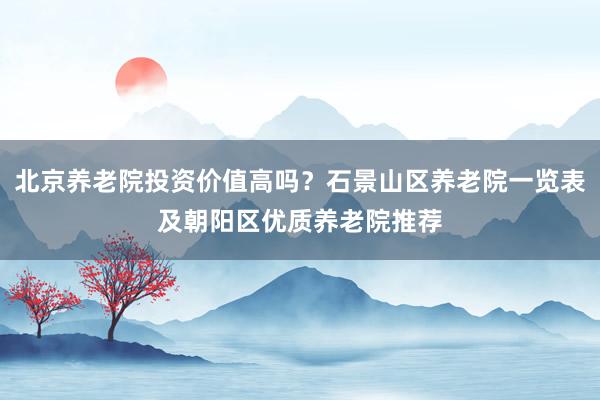 北京养老院投资价值高吗？石景山区养老院一览表及朝阳区优质养老院推荐