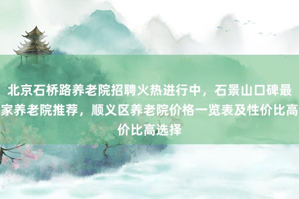 北京石桥路养老院招聘火热进行中，石景山口碑最好三家养老院推荐，顺义区养老院价格一览表及性价比高选择