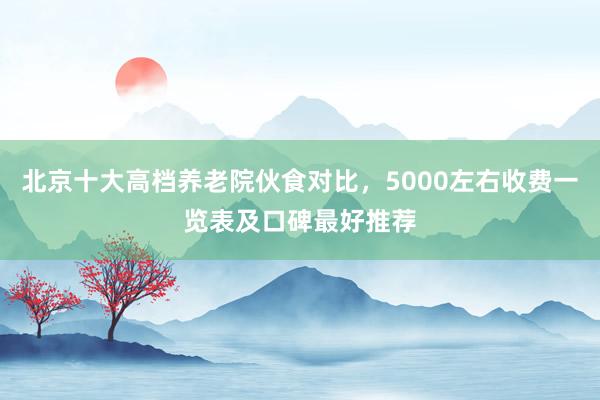 北京十大高档养老院伙食对比，5000左右收费一览表及口碑最好推荐