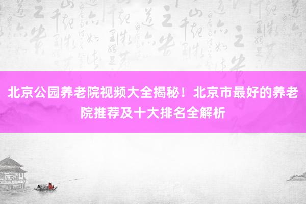 北京公园养老院视频大全揭秘！北京市最好的养老院推荐及十大排名全解析