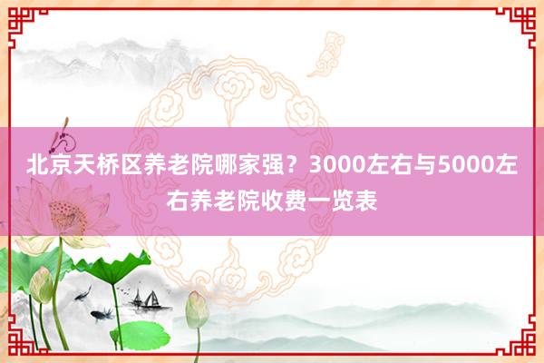 北京天桥区养老院哪家强？3000左右与5000左右养老院收费一览表