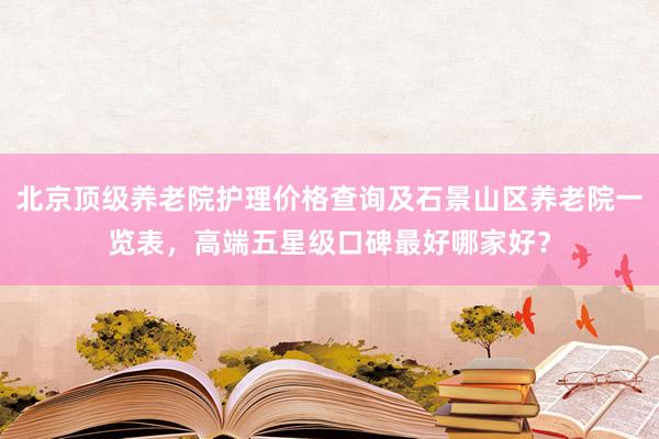 北京顶级养老院护理价格查询及石景山区养老院一览表，高端五星级口碑最好哪家好？