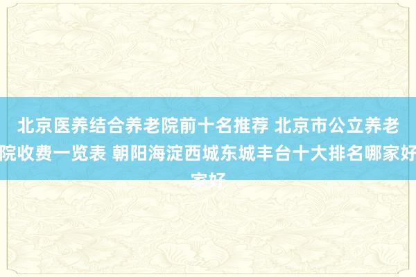 北京医养结合养老院前十名推荐 北京市公立养老院收费一览表 朝阳海淀西城东城丰台十大排名哪家好