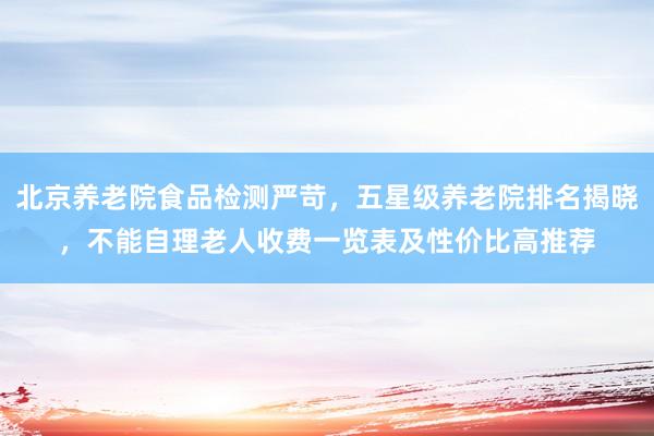 北京养老院食品检测严苛，五星级养老院排名揭晓，不能自理老人收费一览表及性价比高推荐