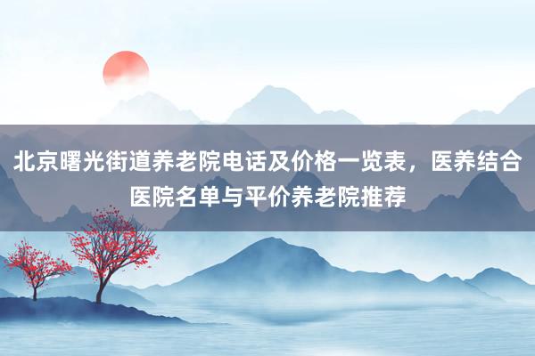 北京曙光街道养老院电话及价格一览表，医养结合医院名单与平价养老院推荐