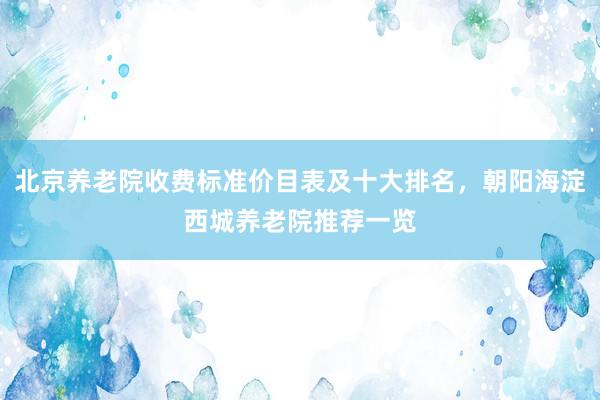 北京养老院收费标准价目表及十大排名，朝阳海淀西城养老院推荐一览