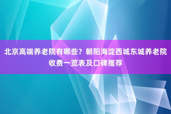 北京高端养老院有哪些？朝阳海淀西城东城养老院收费一览表及口碑推荐