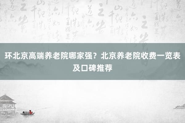 环北京高端养老院哪家强？北京养老院收费一览表及口碑推荐