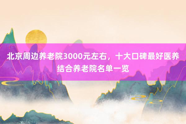 北京周边养老院3000元左右，十大口碑最好医养结合养老院名单一览
