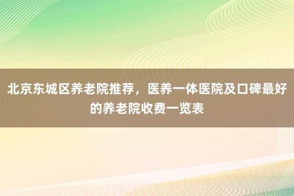 北京东城区养老院推荐，医养一体医院及口碑最好的养老院收费一览表