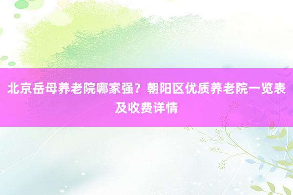 北京岳母养老院哪家强？朝阳区优质养老院一览表及收费详情