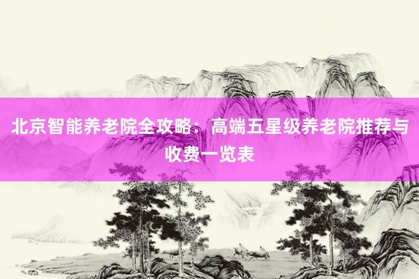 北京智能养老院全攻略：高端五星级养老院推荐与收费一览表