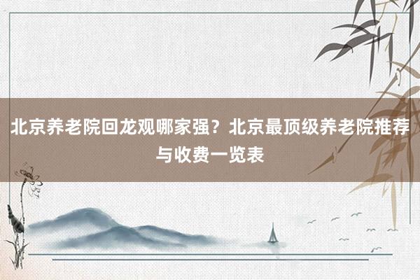 北京养老院回龙观哪家强？北京最顶级养老院推荐与收费一览表