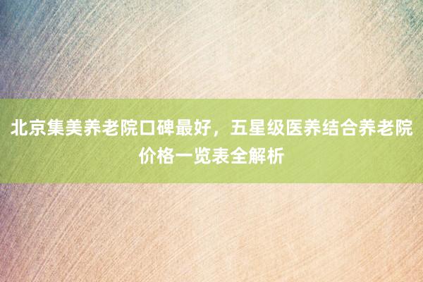 北京集美养老院口碑最好，五星级医养结合养老院价格一览表全解析