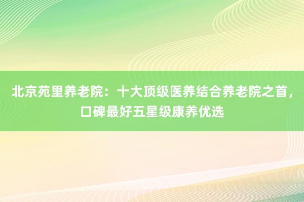 北京苑里养老院：十大顶级医养结合养老院之首，口碑最好五星级康养优选