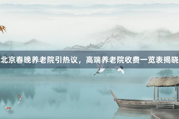 北京春晚养老院引热议，高端养老院收费一览表揭晓