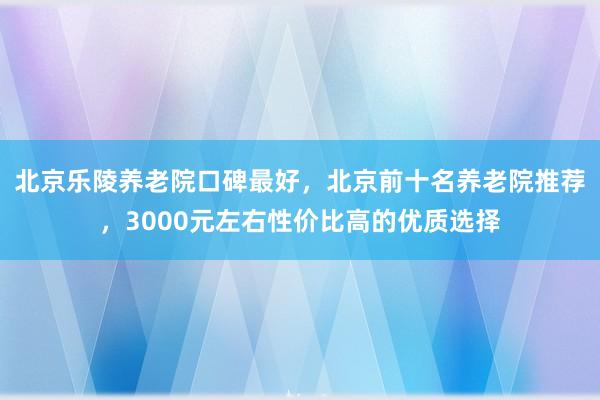 北京乐陵养老院口碑最好，北京前十名养老院推荐，3000元左右性价比高的优质选择