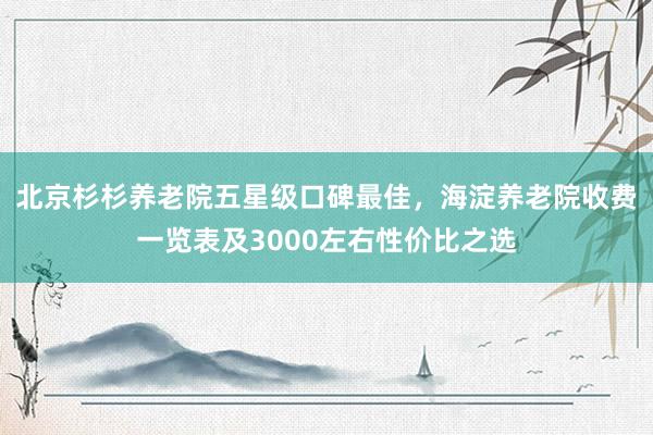 北京杉杉养老院五星级口碑最佳，海淀养老院收费一览表及3000左右性价比之选