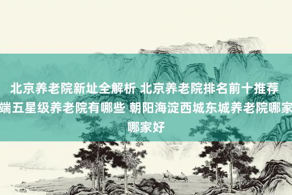 北京养老院新址全解析 北京养老院排名前十推荐 高端五星级养老院有哪些 朝阳海淀西城东城养老院哪家好