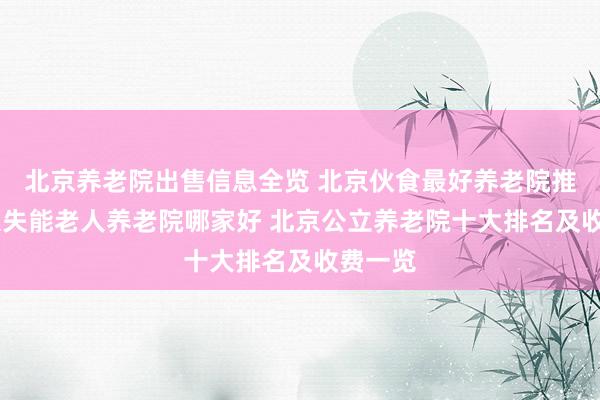 北京养老院出售信息全览 北京伙食最好养老院推荐 北京失能老人养老院哪家好 北京公立养老院十大排名及收费一览