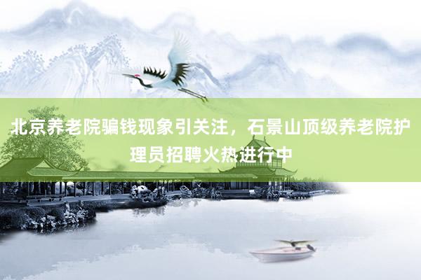 北京养老院骗钱现象引关注，石景山顶级养老院护理员招聘火热进行中