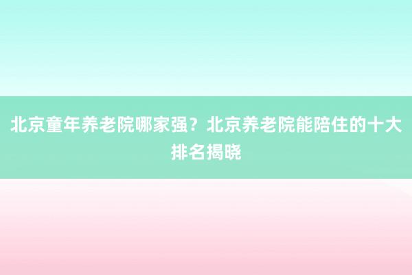 北京童年养老院哪家强？北京养老院能陪住的十大排名揭晓