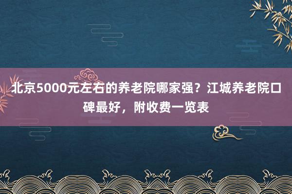 北京5000元左右的养老院哪家强？江城养老院口碑最好，附收费一览表