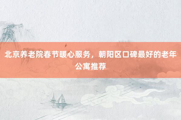北京养老院春节暖心服务，朝阳区口碑最好的老年公寓推荐