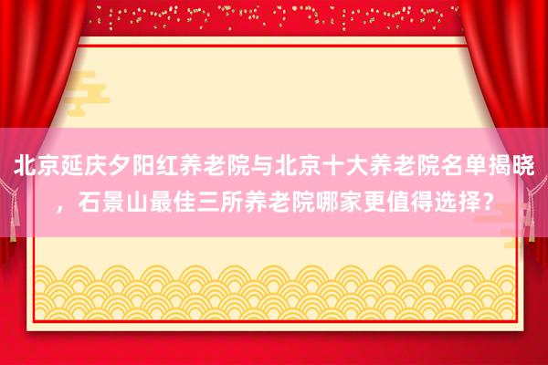 北京延庆夕阳红养老院与北京十大养老院名单揭晓，石景山最佳三所养老院哪家更值得选择？