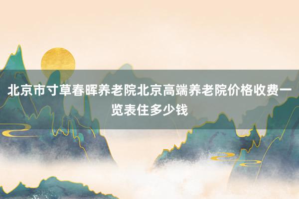 北京市寸草春晖养老院北京高端养老院价格收费一览表住多少钱