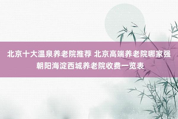 北京十大温泉养老院推荐 北京高端养老院哪家强 朝阳海淀西城养老院收费一览表