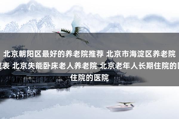 北京朝阳区最好的养老院推荐 北京市海淀区养老院一览表 北京失能卧床老人养老院 北京老年人长期住院的医院