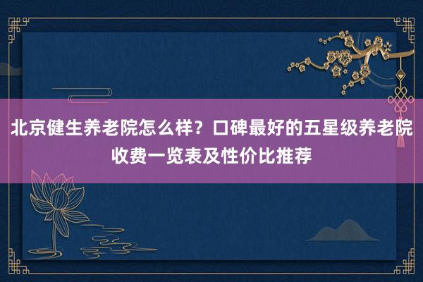 北京健生养老院怎么样？口碑最好的五星级养老院收费一览表及性价比推荐