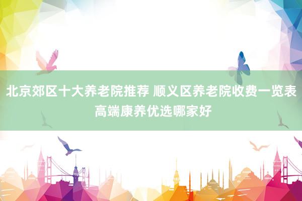 北京郊区十大养老院推荐 顺义区养老院收费一览表 高端康养优选哪家好