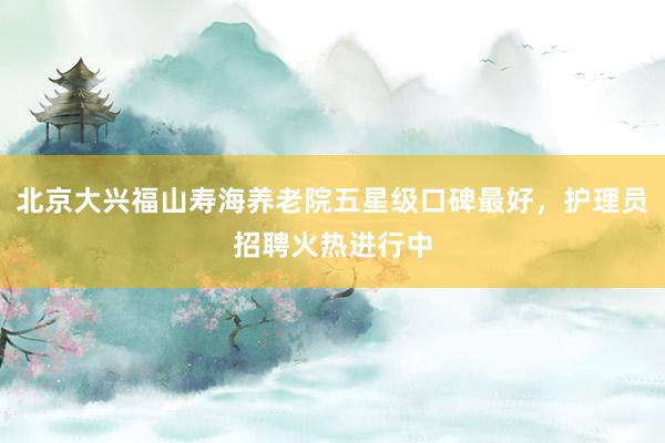 北京大兴福山寿海养老院五星级口碑最好，护理员招聘火热进行中