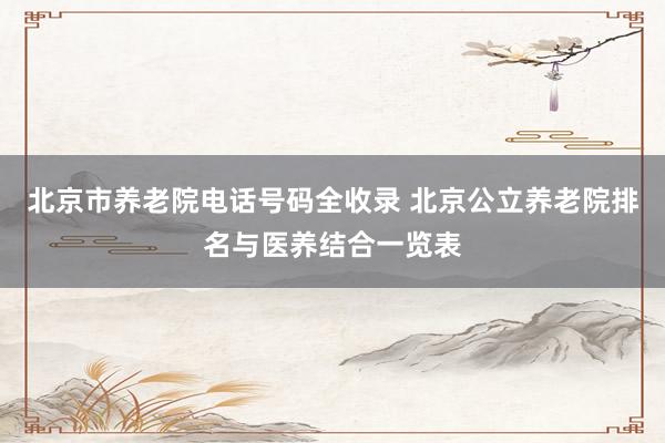 北京市养老院电话号码全收录 北京公立养老院排名与医养结合一览表