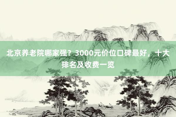 北京养老院哪家强？3000元价位口碑最好，十大排名及收费一览