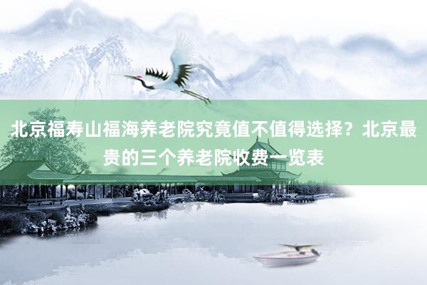 北京福寿山福海养老院究竟值不值得选择？北京最贵的三个养老院收费一览表