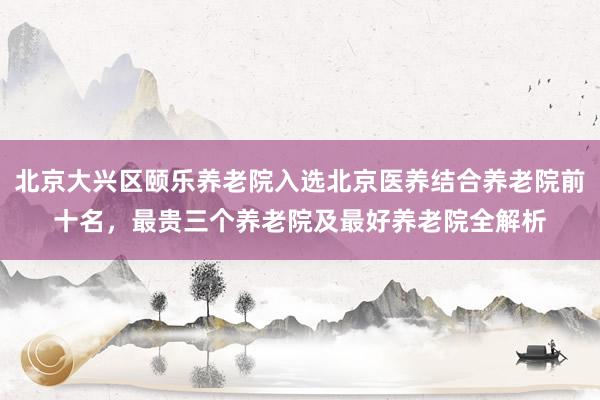 北京大兴区颐乐养老院入选北京医养结合养老院前十名，最贵三个养老院及最好养老院全解析