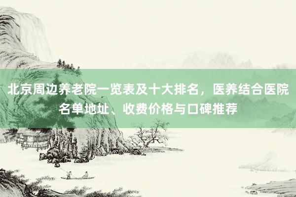 北京周边养老院一览表及十大排名，医养结合医院名单地址、收费价格与口碑推荐