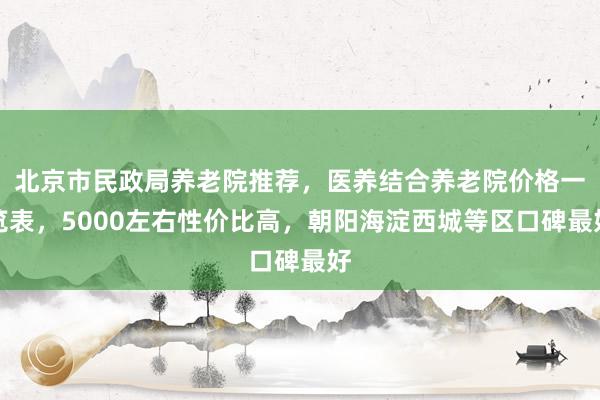 北京市民政局养老院推荐，医养结合养老院价格一览表，5000左右性价比高，朝阳海淀西城等区口碑最好