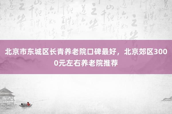 北京市东城区长青养老院口碑最好，北京郊区3000元左右养老院推荐