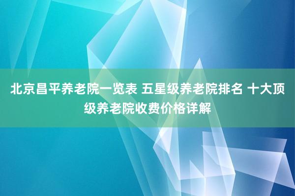 北京昌平养老院一览表 五星级养老院排名 十大顶级养老院收费价格详解