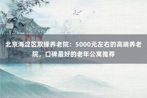 北京海淀区双缘养老院：5000元左右的高端养老院，口碑最好的老年公寓推荐